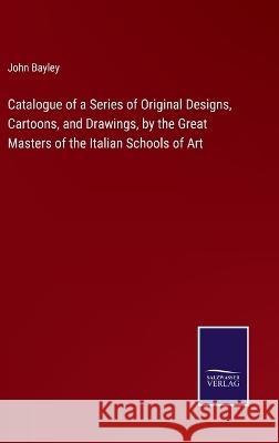 Catalogue of a Series of Original Designs, Cartoons, and Drawings, by the Great Masters of the Italian Schools of Art John Bayley 9783375126070