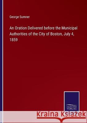 An Oration Delivered before the Municipal Authorities of the City of Boston, July 4, 1859 George Sumner 9783375132286