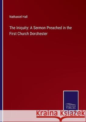 The Iniquity: A Sermon Preached in the First Church Dorchester Nathaniel Hall 9783375132781