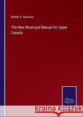 The New Municipal Manual for Upper Canada Robert A Harrison 9783375133160