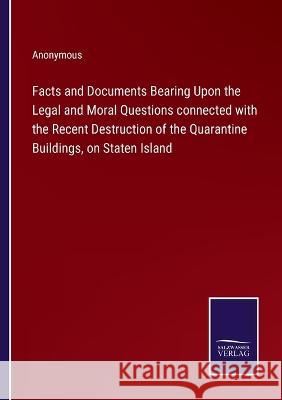 Facts and Documents Bearing Upon the Legal and Moral Questions connected with the Recent Destruction of the Quarantine Buildings, on Staten Island Anonymous 9783375149468