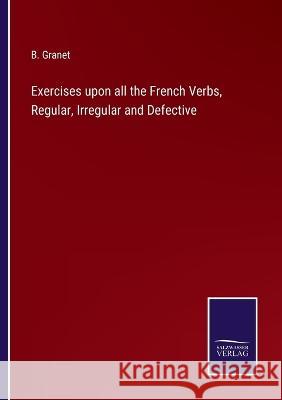 Exercises upon all the French Verbs, Regular, Irregular and Defective B Granet   9783375154608 Salzwasser-Verlag