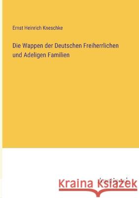 Die Wappen der Deutschen Freiherrlichen und Adeligen Familien Ernst Heinrich Kneschke 9783382004521