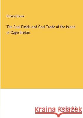 The Coal Fields and Coal Trade of the Island of Cape Breton Richard Brown 9783382106546