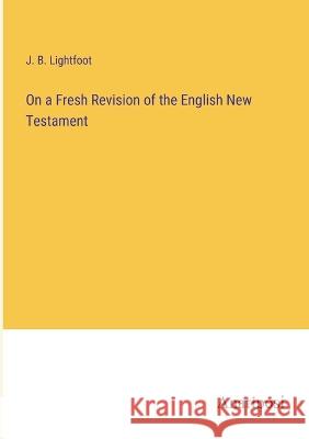 On a Fresh Revision of the English New Testament J. B. Lightfoot 9783382109769