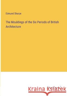 The Mouldings of the Six Periods of British Architecture Edmund Sharpe 9783382125042 Anatiposi Verlag