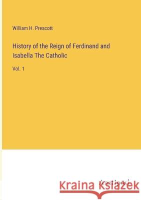 History of the Reign of Ferdinand and Isabella The Catholic: Vol. 1 William H Prescott   9783382129149 Anatiposi Verlag