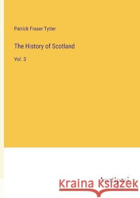 The History of Scotland: Vol. 3 Patrick Fraser Tytler   9783382129286