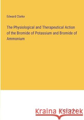The Physiological and Therapeutical Action of the Bromide of Potassium and Bromide of Ammonium Edward Clarke   9783382156084