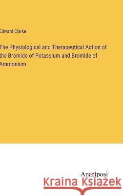 The Physiological and Therapeutical Action of the Bromide of Potassium and Bromide of Ammonium Edward Clarke   9783382156091