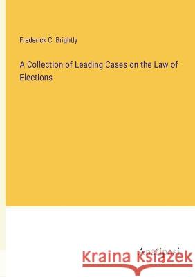 A Collection of Leading Cases on the Law of Elections Frederick C Brightly   9783382164607