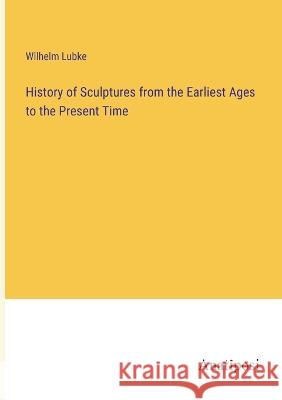 History of Sculptures from the Earliest Ages to the Present Time Wilhelm Lubke   9783382166748 Anatiposi Verlag