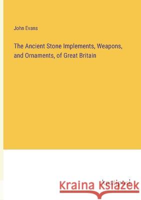 The Ancient Stone Implements, Weapons, and Ornaments, of Great Britain John Evans   9783382166908 Anatiposi Verlag