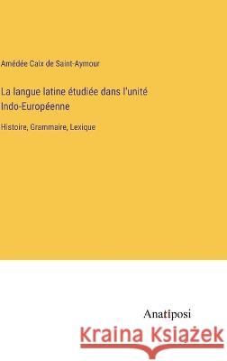 La langue latine etudiee dans l'unite Indo-Europeenne: Histoire, Grammaire, Lexique Amedee Caix de Saint-Aymour   9783382202958