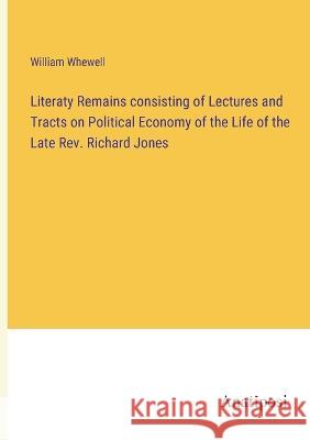 Literaty Remains consisting of Lectures and Tracts on Political Economy of the Life of the Late Rev. Richard Jones William Whewell 9783382301088 Anatiposi Verlag