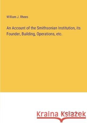 An Account of the Smithsonian Institution, its Founder, Building, Operations, etc. William J. Rhees 9783382301446