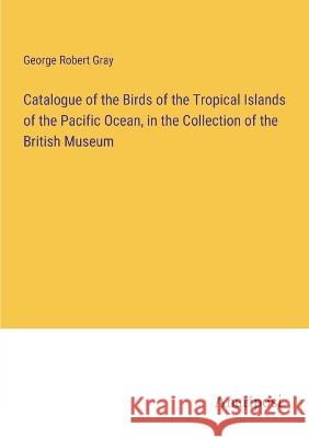 Catalogue of the Birds of the Tropical Islands of the Pacific Ocean, in the Collection of the British Museum George Robert Gray 9783382308384