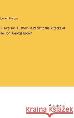 Dr. Ryerson\'s Letters in Reply to the Attacks of the Hon. George Brown Egerton Ryerson 9783382308438 Anatiposi Verlag