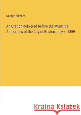 An Oration delivered before the Municipal Authorities of the City of Boston, July 4, 1859 George Sumner   9783382310981