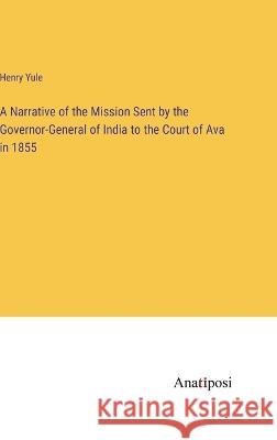 A Narrative of the Mission Sent by the Governor-General of India to the Court of Ava in 1855 Henry Yule   9783382314712