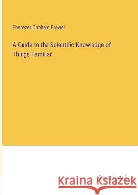 A Guide to the Scientific Knowledge of Things Familiar Ebenezer Cobham Brewer   9783382314828