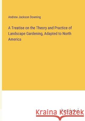 A Treatise on the Theory and Practice of Landscape Gardening, Adapted to North America Andrew Jackson Downing   9783382316747