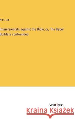 Immersionists against the Bible; or, The Babel Builders confounded N H Lee   9783382320171 Anatiposi Verlag