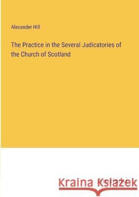 The Practice in the Several Judicatories of the Church of Scotland Alexander Hill   9783382320263