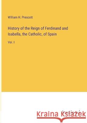 History of the Reign of Ferdinand and Isabella, the Catholic, of Spain: Vol. I William H Prescott   9783382320867 Anatiposi Verlag