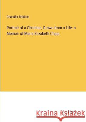 Portrait of a Christian, Drawn from a Life: a Memoir of Maria Elizabeth Clapp Chandler Robbins   9783382322687 Anatiposi Verlag