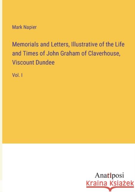 Memorials and Letters, Illustrative of the Life and Times of John Graham of Claverhouse, Viscount Dundee: Vol. I Mark Napier   9783382323400