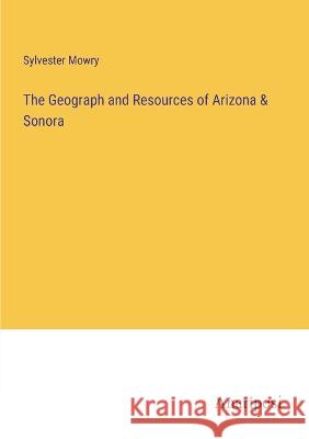 The Geograph and Resources of Arizona & Sonora Sylvester Mowry   9783382328306