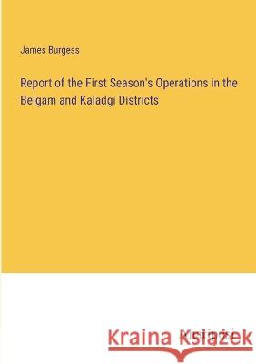 Report of the First Season\'s Operations in the Belgam and Kaladgi Districts James Burgess 9783382500245