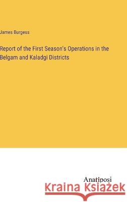 Report of the First Season\'s Operations in the Belgam and Kaladgi Districts James Burgess 9783382500252