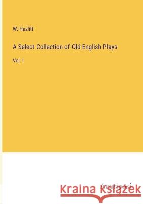 A Select Collection of Old English Plays: Vol. I W Hazlitt   9783382502225 Anatiposi Verlag
