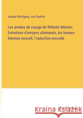 Les annees de voyage de Wilhelm Meister; Entretiens d'emigres allemands, les bonnes femmes nouvell, Traduction nouvelle Johann Wolfgang Von Goethe   9783382708924 Anatiposi Verlag