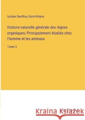 Histoire naturelle generale des regnes organiques; Principalement etudiee chez l'homme et les animaux: Tome 3 Isidore Geoffroy Saint-Hilaire   9783382709426