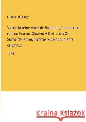 Vie de la reine Anne de Bretagne, femme des rois de France, Charles VIII et Louis XII. Suivie de lettres inedites & de documents originaux: Tome 1 Le Roux De Lincy   9783382712501