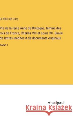 Vie de la reine Anne de Bretagne, femme des rois de France, Charles VIII et Louis XII. Suivie de lettres inedites & de documents originaux: Tome 1 Le Roux De Lincy   9783382712518