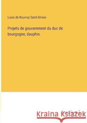 Projets de gouvernment du duc de bourgogne, dauphin. Louis De Rouvroy Saint-Simon   9783382720926 Anatiposi Verlag