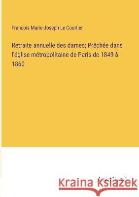Retraite annuelle des dames; Prechee dans l'eglise metropolitaine de Paris de 1849 a 1860 Francois-Marie-Joseph Le Courtier   9783382721367 Anatiposi Verlag
