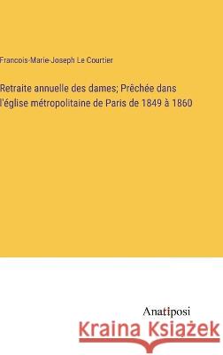 Retraite annuelle des dames; Prechee dans l'eglise metropolitaine de Paris de 1849 a 1860 Francois-Marie-Joseph Le Courtier   9783382721374