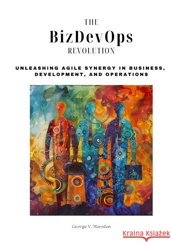 The BizDevOps Revolution: Unleashing Agile Synergy in Business, Development, and Operations George V. Marsden 9783384165367