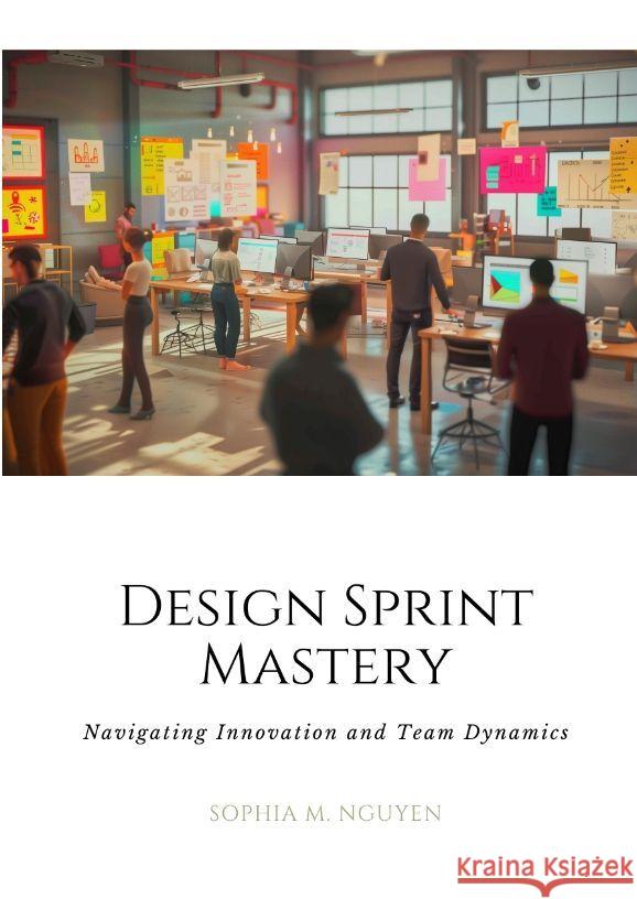 Design Sprint Mastery: Navigating Innovation and Team Dynamics Sophia M. Nguyen 9783384168412
