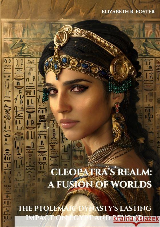 Cleopatra's Realm: A Fusion of Worlds: The Ptolemaic Dynasty's Lasting Impact on Egypt and Beyond Elizabeth R. Foster 9783384171009