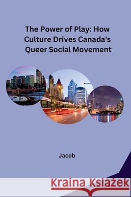The Power of Play: How Culture Drives Canada's Queer Social Movement Jacob 9783384228024