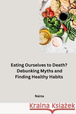 Eating Ourselves to Death? Debunking Myths and Finding Healthy Habits Naina 9783384231260