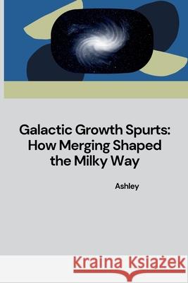 Galactic Growth Spurts: How Merging Shaped the Milky Way Ashley 9783384231642