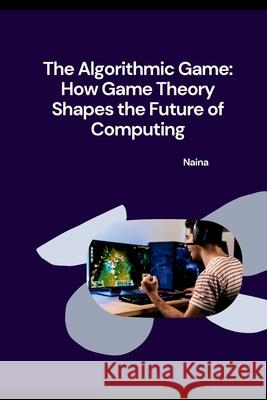 The Algorithmic Game: How Game Theory Shapes the Future of Computing Naina 9783384253354