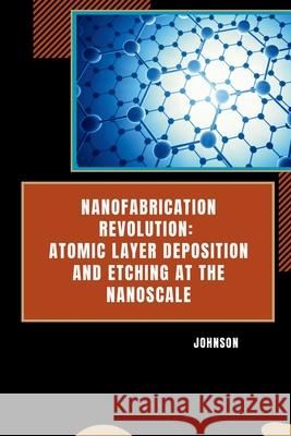 Nanofabrication Revolution: Atomic Layer Deposition and Etching at the Nanoscale Johnson 9783384254269